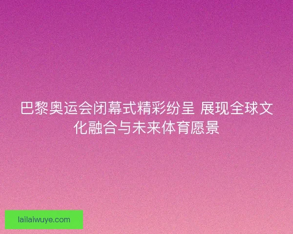 巴黎奥运会闭幕式精彩纷呈 展现全球文化融合与未来体育愿景